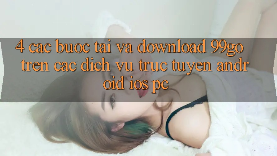 4. Các bước Tải Và Download 99go Trên Các Dịch vụ trực tuyến (Android/iOS/PC) 4. Các bước Tải Và Download 99go Trên Các Dịch vụ trực tuyến (Android/iOS/PC)