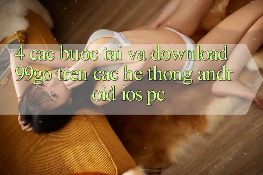 4. Các bước Tải Và Download 99go Trên Các Hệ thống (Android/iOS/PC) 4. Các bước Tải Và Download 99go Trên Các Hệ thống (Android/iOS/PC)