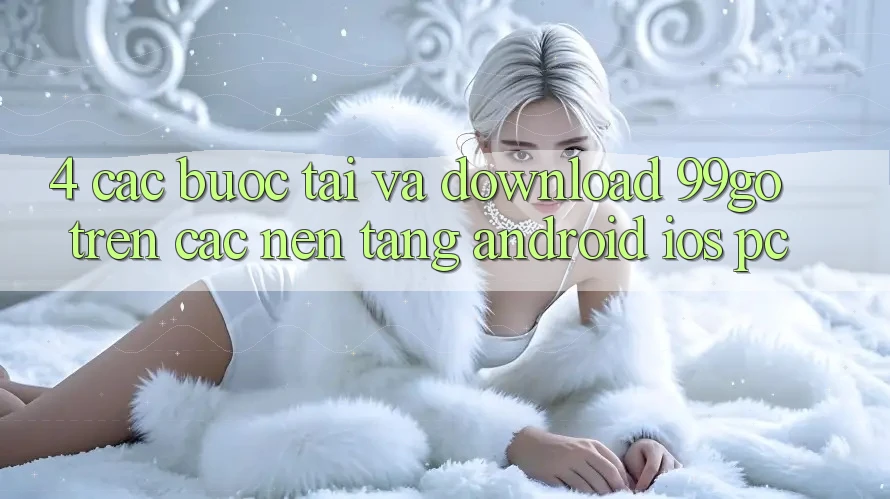 4. Các bước Tải Và Download 99go Trên Các Nền Tảng (Android/iOS/PC) 4. Các bước Tải Và Download 99go Trên Các Nền Tảng (Android/iOS/PC)