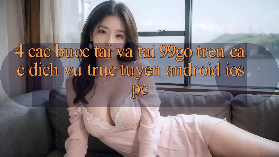4. Các bước Tải Và Tải 99go Trên Các Dịch vụ trực tuyến (Android/iOS/PC) 4. Các bước Tải Và Tải 99go Trên Các Dịch vụ trực tuyến (Android/iOS/PC)