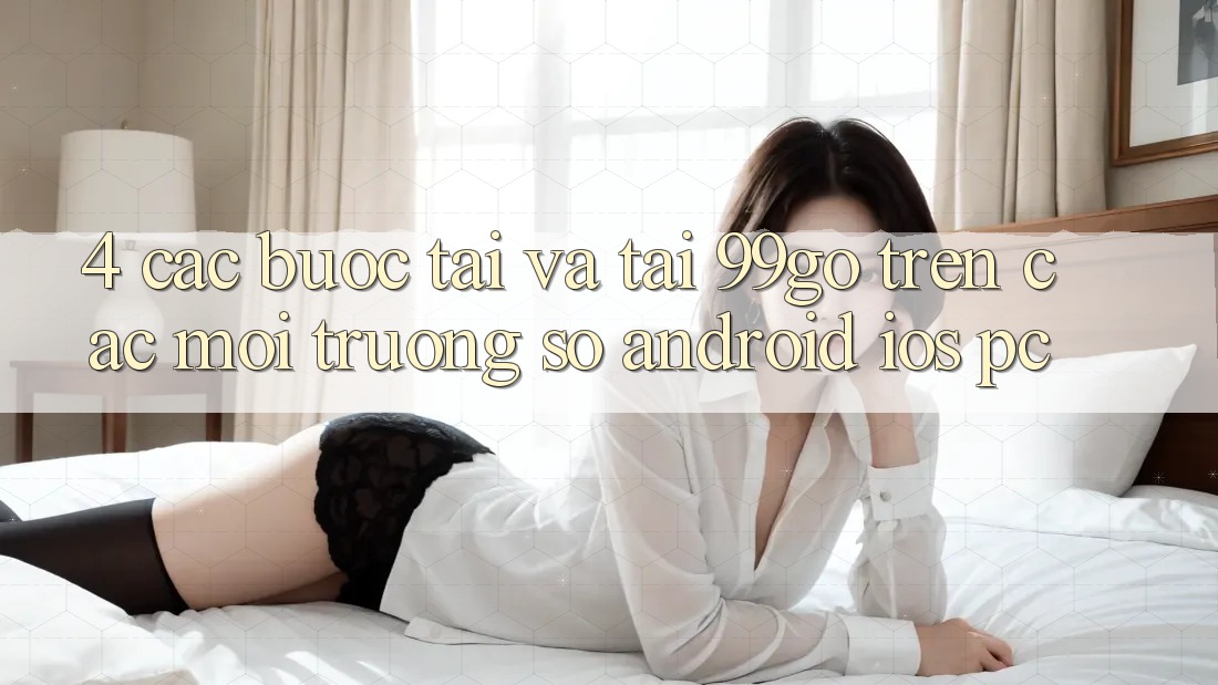4. Các bước Tải Và Tải 99go Trên Các Môi trường số (Android/iOS/PC) 4. Các bước Tải Và Tải 99go Trên Các Môi trường số (Android/iOS/PC)