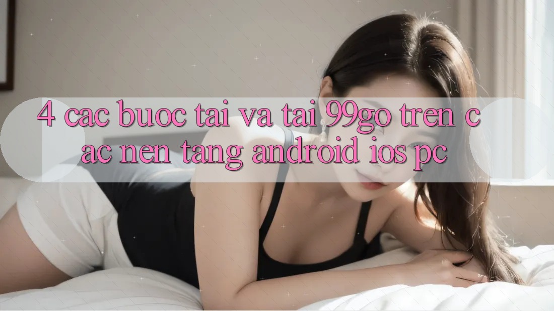 4. Các bước Tải Và Tải 99go Trên Các Nền Tảng (Android/iOS/PC)