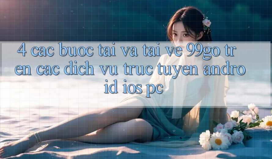 4. Các bước Tải Và Tải về 99go Trên Các Dịch vụ trực tuyến (Android/iOS/PC) 4. Các bước Tải Và Tải về 99go Trên Các Dịch vụ trực tuyến (Android/iOS/PC)