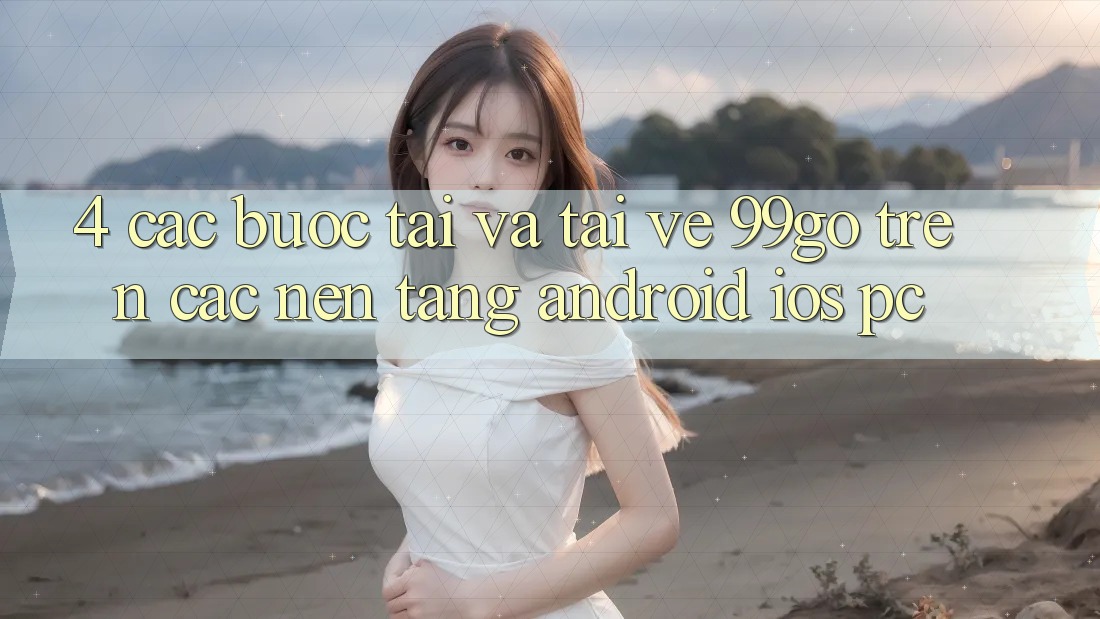 4. Các bước Tải Và Tải về 99go Trên Các Nền Tảng (Android/iOS/PC) 4. Các bước Tải Và Tải về 99go Trên Các Nền Tảng (Android/iOS/PC)
