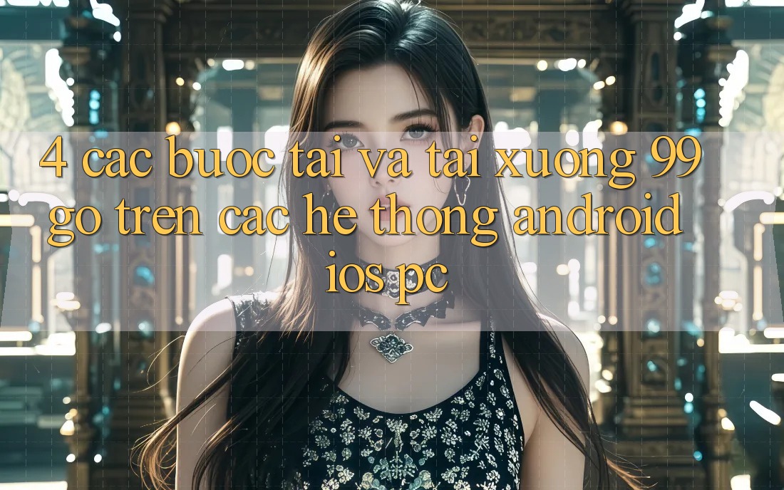 4. Các bước Tải Và Tải xuống 99go Trên Các Hệ thống (Android/iOS/PC) 4. Các bước Tải Và Tải xuống 99go Trên Các Hệ thống (Android/iOS/PC)