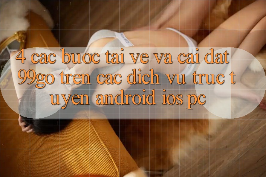 4. Các bước Tải về Và Cài Đặt 99go Trên Các Dịch vụ trực tuyến (Android/iOS/PC) 4. Các bước Tải về Và Cài Đặt 99go Trên Các Dịch vụ trực tuyến (Android/iOS/PC)