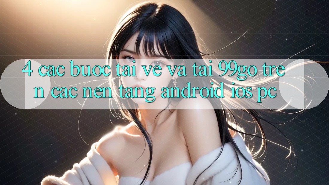 4. Các bước Tải về Và Tải 99go Trên Các Nền Tảng (Android/iOS/PC)