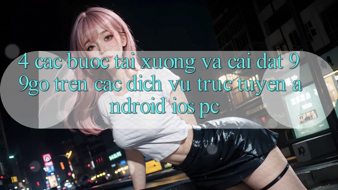 4. Các bước Tải xuống Và Cài Đặt 99go Trên Các Dịch vụ trực tuyến (Android/iOS/PC) 4. Các bước Tải xuống Và Cài Đặt 99go Trên Các Dịch vụ trực tuyến (Android/iOS/PC)