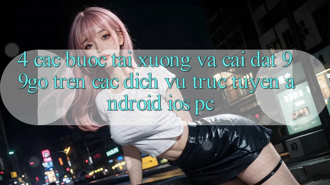 4. Các bước Tải xuống Và Cài Đặt 99go Trên Các Dịch vụ trực tuyến (Android/iOS/PC) 4. Các bước Tải xuống Và Cài Đặt 99go Trên Các Dịch vụ trực tuyến (Android/iOS/PC)