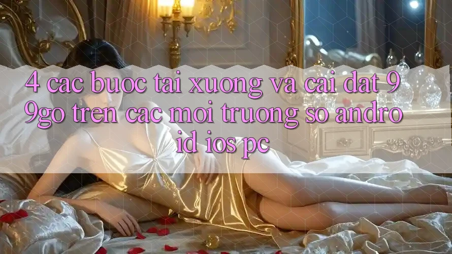 4. Các bước Tải xuống Và Cài Đặt 99go Trên Các Môi trường số (Android/iOS/PC) 4. Các bước Tải xuống Và Cài Đặt 99go Trên Các Môi trường số (Android/iOS/PC)