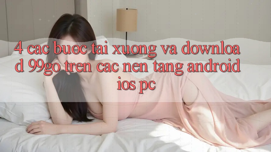 4. Các bước Tải xuống Và Download 99go Trên Các Nền Tảng (Android/iOS/PC) 4. Các bước Tải xuống Và Download 99go Trên Các Nền Tảng (Android/iOS/PC)