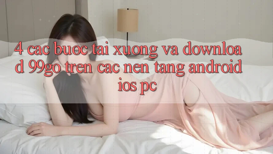 4. Các bước Tải xuống Và Download 99go Trên Các Nền Tảng (Android/iOS/PC) 4. Các bước Tải xuống Và Download 99go Trên Các Nền Tảng (Android/iOS/PC)