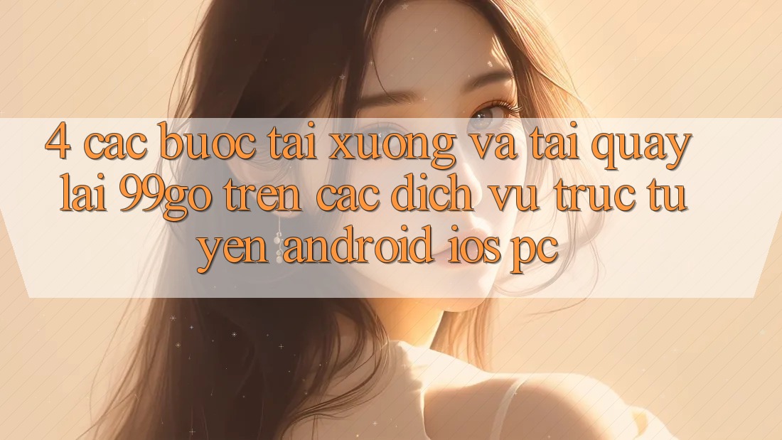 4. Các bước Tải xuống Và Tải quay lại 99go Trên Các Dịch vụ trực tuyến (Android/iOS/PC) 4. Các bước Tải xuống Và Tải quay lại 99go Trên Các Dịch vụ trực tuyến (Android/iOS/PC)