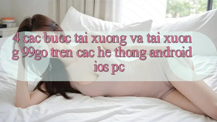 4. Các bước Tải xuống Và Tải xuống 99go Trên Các Hệ thống (Android/iOS/PC) 4. Các bước Tải xuống Và Tải xuống 99go Trên Các Hệ thống (Android/iOS/PC)