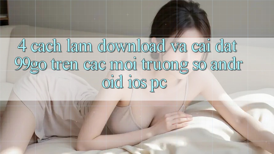 4. Cách làm Download Và Cài Đặt 99go Trên Các Môi trường số (Android/iOS/PC) 4. Cách làm Download Và Cài Đặt 99go Trên Các Môi trường số (Android/iOS/PC)