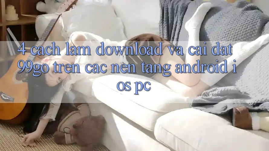 4. Cách làm Download Và Cài Đặt 99go Trên Các Nền Tảng (Android/iOS/PC) 4. Cách làm Download Và Cài Đặt 99go Trên Các Nền Tảng (Android/iOS/PC)