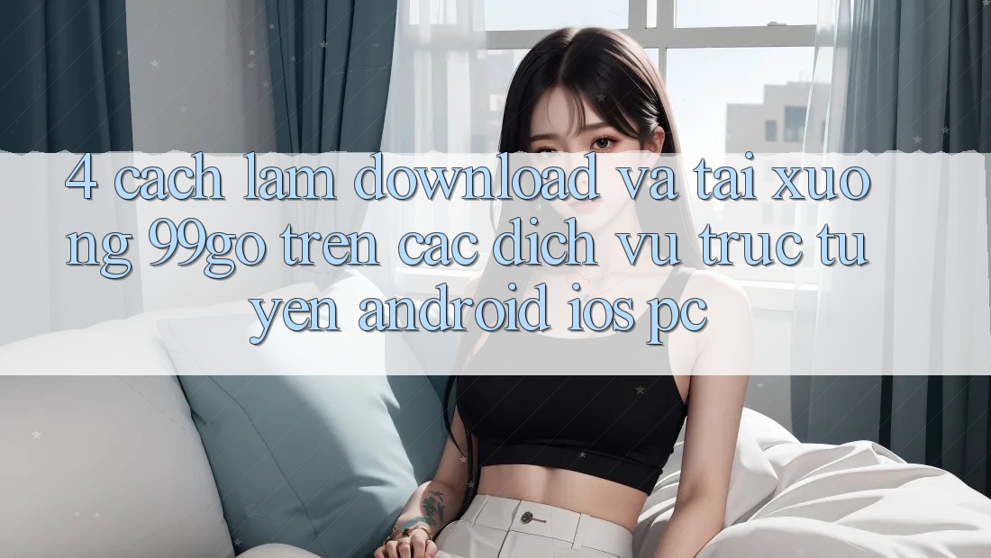 4. Cách làm Download Và Tải xuống 99go Trên Các Dịch vụ trực tuyến (Android/iOS/PC) 4. Cách làm Download Và Tải xuống 99go Trên Các Dịch vụ trực tuyến (Android/iOS/PC)
