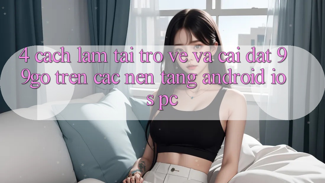 4. Cách làm Tải trở về Và Cài Đặt 99go Trên Các Nền Tảng (Android/iOS/PC)