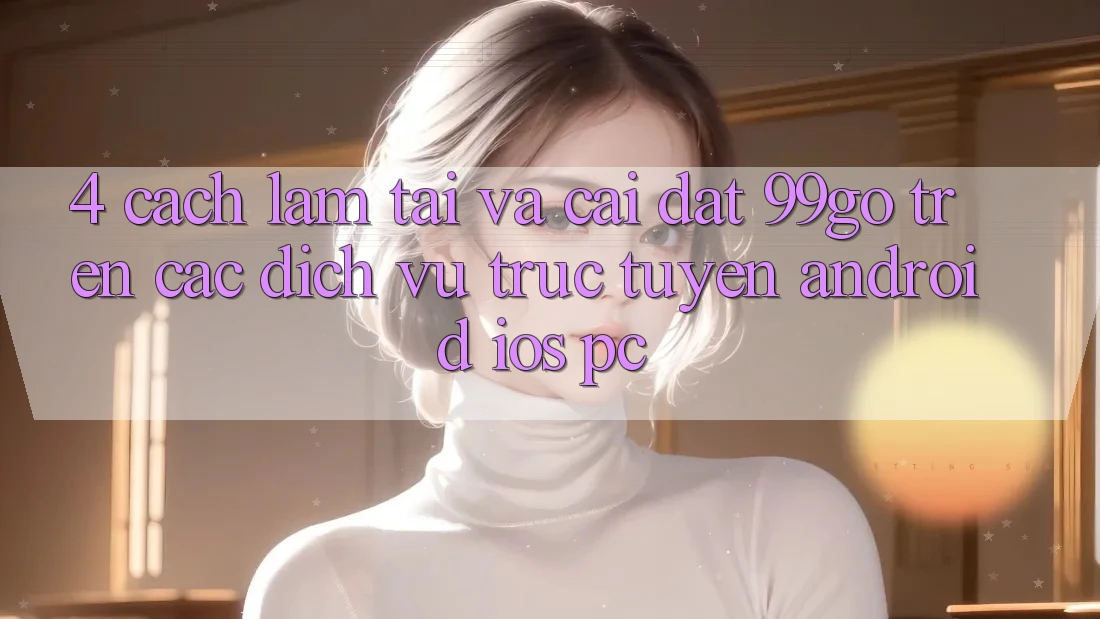 4. Cách làm Tải Và Cài Đặt 99go Trên Các Dịch vụ trực tuyến (Android/iOS/PC) 4. Cách làm Tải Và Cài Đặt 99go Trên Các Dịch vụ trực tuyến (Android/iOS/PC)