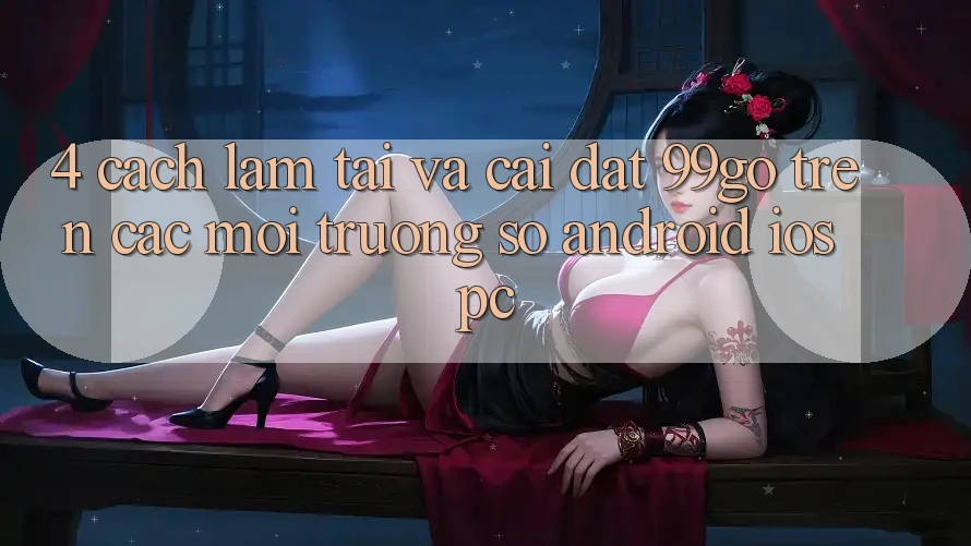 4. Cách làm Tải Và Cài Đặt 99go Trên Các Môi trường số (Android/iOS/PC) 4. Cách làm Tải Và Cài Đặt 99go Trên Các Môi trường số (Android/iOS/PC)