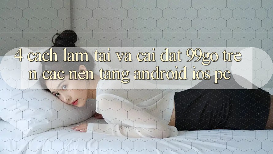 4. Cách làm Tải Và Cài Đặt 99go Trên Các Nền Tảng (Android/iOS/PC)