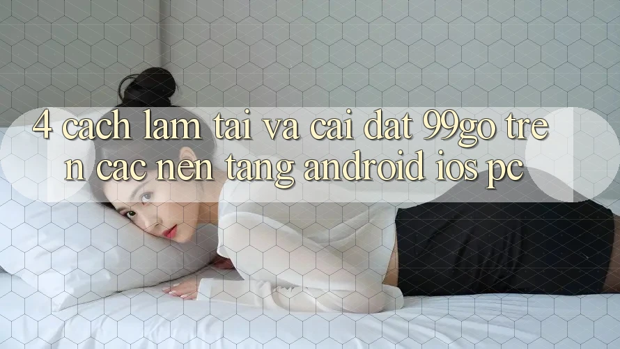 4. Cách làm Tải Và Cài Đặt 99go Trên Các Nền Tảng (Android/iOS/PC) 4. Cách làm Tải Và Cài Đặt 99go Trên Các Nền Tảng (Android/iOS/PC)