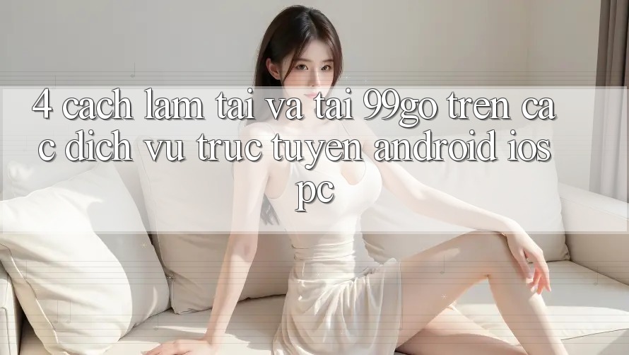 4. Cách làm Tải Và Tải 99go Trên Các Dịch vụ trực tuyến (Android/iOS/PC) 4. Cách làm Tải Và Tải 99go Trên Các Dịch vụ trực tuyến (Android/iOS/PC)