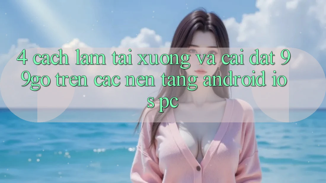 4. Cách làm Tải xuống Và Cài Đặt 99go Trên Các Nền Tảng (Android/iOS/PC) 4. Cách làm Tải xuống Và Cài Đặt 99go Trên Các Nền Tảng (Android/iOS/PC)