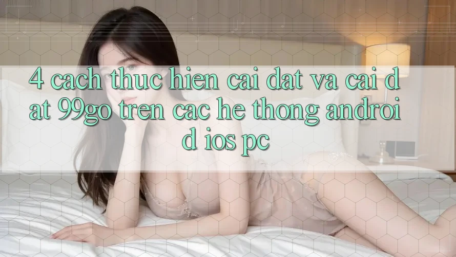 4. Cách thực hiện Cài đặt Và Cài Đặt 99go Trên Các Hệ thống (Android/iOS/PC) 4. Cách thực hiện Cài đặt Và Cài Đặt 99go Trên Các Hệ thống (Android/iOS/PC)