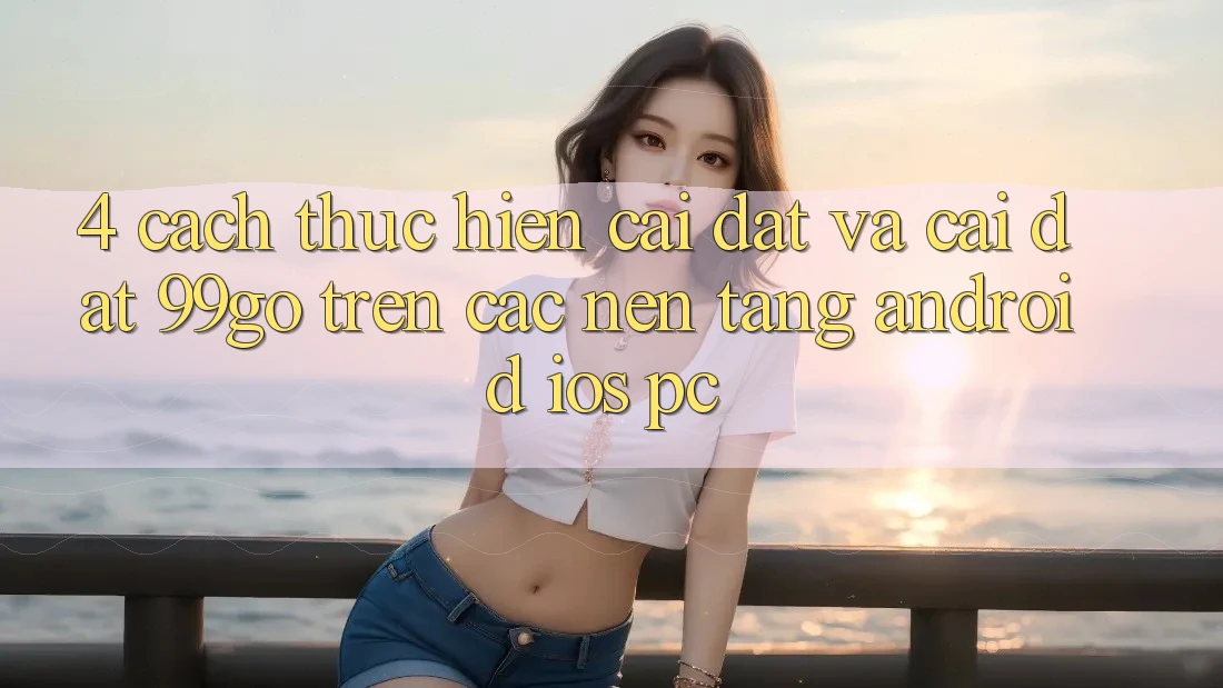 4. Cách thực hiện Cài đặt Và Cài Đặt 99go Trên Các Nền Tảng (Android/iOS/PC) 4. Cách thực hiện Cài đặt Và Cài Đặt 99go Trên Các Nền Tảng (Android/iOS/PC)