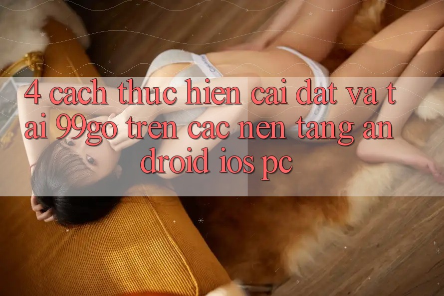 4. Cách thực hiện Cài đặt Và Tải 99go Trên Các Nền Tảng (Android/iOS/PC) 4. Cách thực hiện Cài đặt Và Tải 99go Trên Các Nền Tảng (Android/iOS/PC)