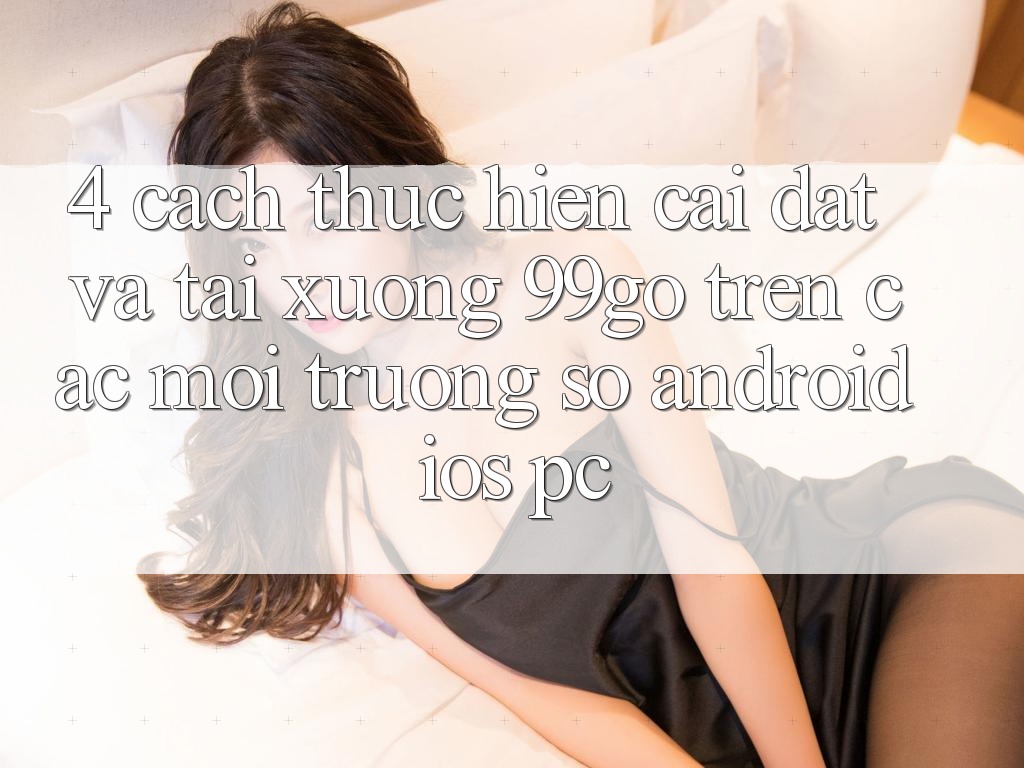4. Cách thực hiện Cài đặt Và Tải xuống 99go Trên Các Môi trường số (Android/iOS/PC) 4. Cách thực hiện Cài đặt Và Tải xuống 99go Trên Các Môi trường số (Android/iOS/PC)