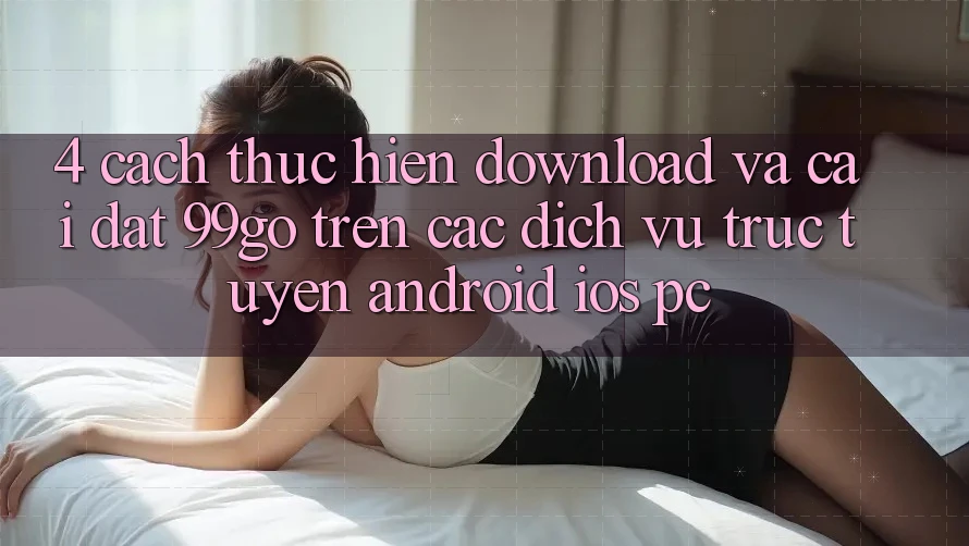 4. Cách thực hiện Download Và Cài Đặt 99go Trên Các Dịch vụ trực tuyến (Android/iOS/PC) 4. Cách thực hiện Download Và Cài Đặt 99go Trên Các Dịch vụ trực tuyến (Android/iOS/PC)