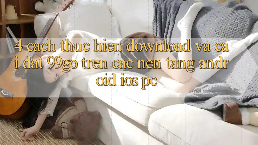 4. Cách thực hiện Download Và Cài Đặt 99go Trên Các Nền Tảng (Android/iOS/PC) 4. Cách thực hiện Download Và Cài Đặt 99go Trên Các Nền Tảng (Android/iOS/PC)