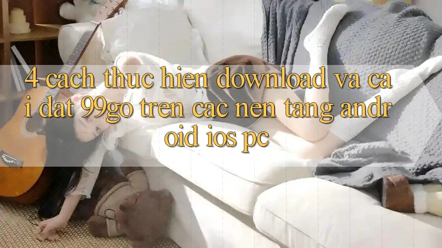 4. Cách thực hiện Download Và Cài Đặt 99go Trên Các Nền Tảng (Android/iOS/PC) 4. Cách thực hiện Download Và Cài Đặt 99go Trên Các Nền Tảng (Android/iOS/PC)