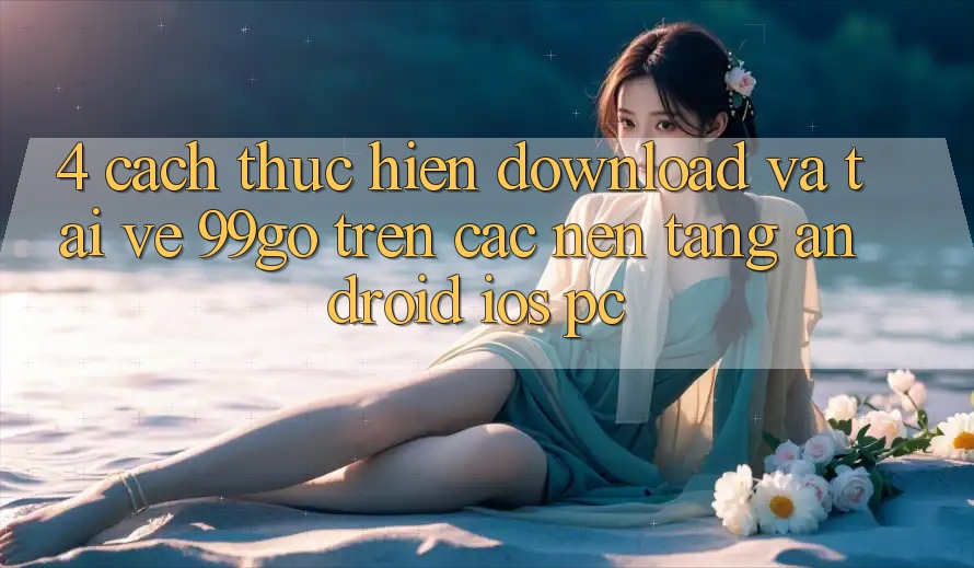 4. Cách thực hiện Download Và Tải về 99go Trên Các Nền Tảng (Android/iOS/PC)