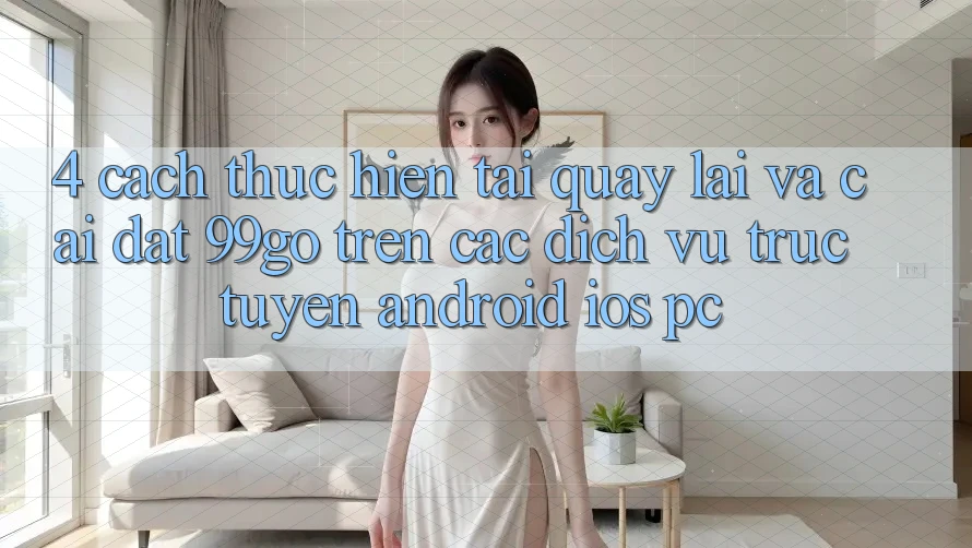 4. Cách thực hiện Tải quay lại Và Cài Đặt 99go Trên Các Dịch vụ trực tuyến (Android/iOS/PC) 4. Cách thực hiện Tải quay lại Và Cài Đặt 99go Trên Các Dịch vụ trực tuyến (Android/iOS/PC)