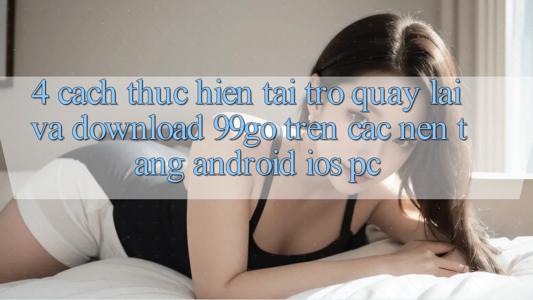 4. Cách thực hiện Tải trở quay lại Và Download 99go Trên Các Nền Tảng (Android/iOS/PC) 4. Cách thực hiện Tải trở quay lại Và Download 99go Trên Các Nền Tảng (Android/iOS/PC)