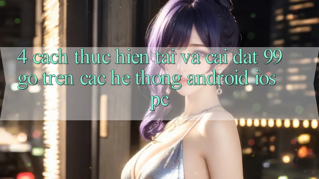 4. Cách thực hiện Tải Và Cài Đặt 99go Trên Các Hệ thống (Android/iOS/PC) 4. Cách thực hiện Tải Và Cài Đặt 99go Trên Các Hệ thống (Android/iOS/PC)