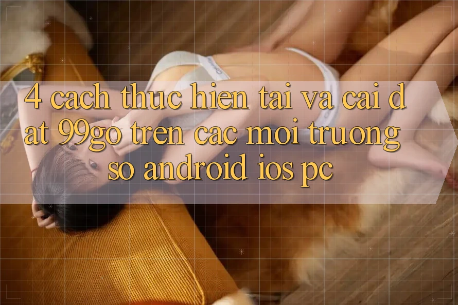 4. Cách thực hiện Tải Và Cài Đặt 99go Trên Các Môi trường số (Android/iOS/PC) 4. Cách thực hiện Tải Và Cài Đặt 99go Trên Các Môi trường số (Android/iOS/PC)