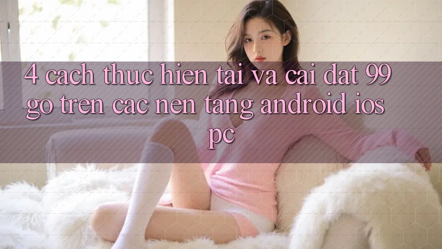 4. Cách thực hiện Tải Và Cài Đặt 99go Trên Các Nền Tảng (Android/iOS/PC)