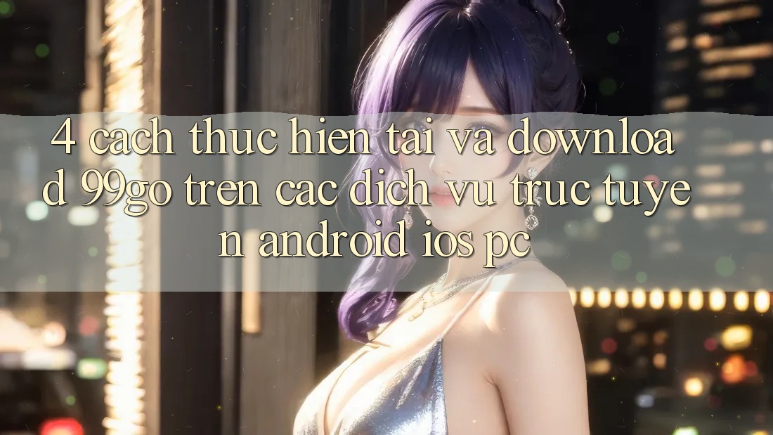 4. Cách thực hiện Tải Và Download 99go Trên Các Dịch vụ trực tuyến (Android/iOS/PC) 4. Cách thực hiện Tải Và Download 99go Trên Các Dịch vụ trực tuyến (Android/iOS/PC)