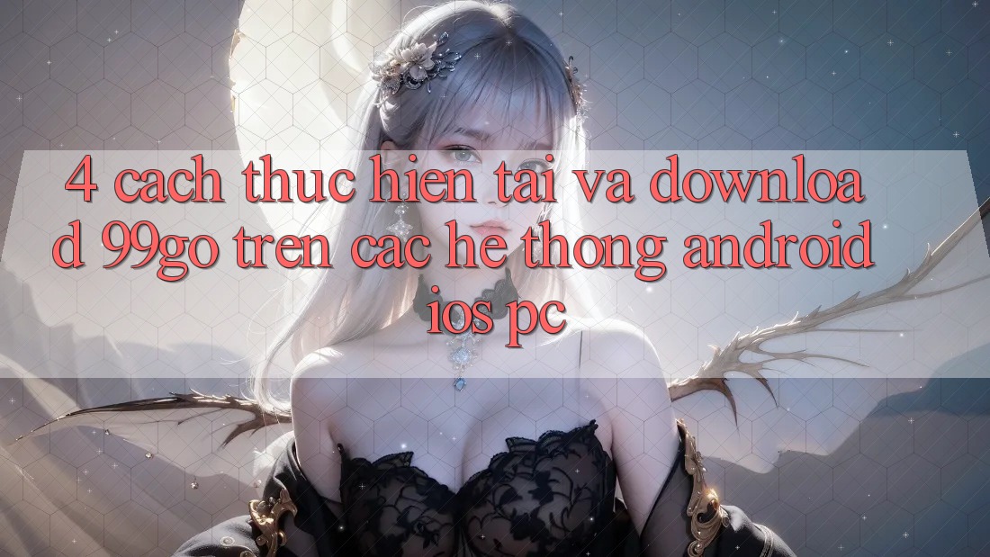 4. Cách thực hiện Tải Và Download 99go Trên Các Hệ thống (Android/iOS/PC) 4. Cách thực hiện Tải Và Download 99go Trên Các Hệ thống (Android/iOS/PC)
