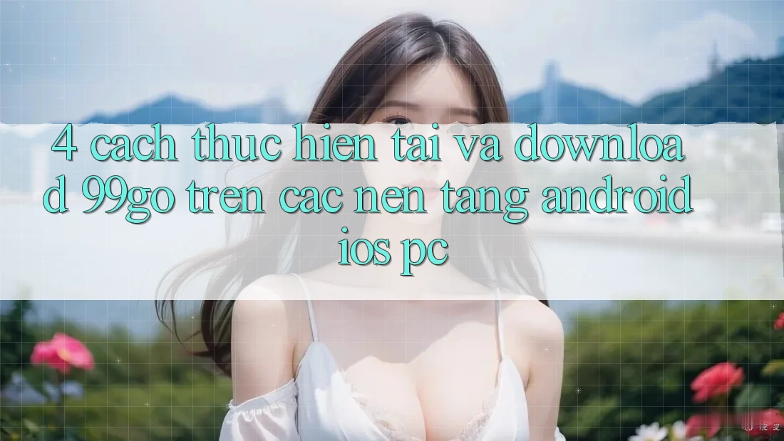 4. Cách thực hiện Tải Và Download 99go Trên Các Nền Tảng (Android/iOS/PC) 4. Cách thực hiện Tải Và Download 99go Trên Các Nền Tảng (Android/iOS/PC)