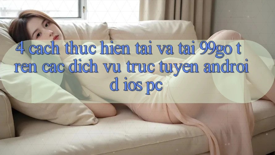 4. Cách thực hiện Tải Và Tải 99go Trên Các Dịch vụ trực tuyến (Android/iOS/PC) 4. Cách thực hiện Tải Và Tải 99go Trên Các Dịch vụ trực tuyến (Android/iOS/PC)