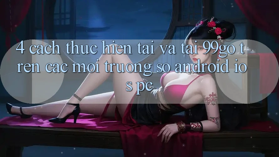 4. Cách thực hiện Tải Và Tải 99go Trên Các Môi trường số (Android/iOS/PC) 4. Cách thực hiện Tải Và Tải 99go Trên Các Môi trường số (Android/iOS/PC)