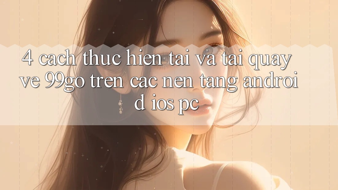 4. Cách thực hiện Tải Và Tải quay về 99go Trên Các Nền Tảng (Android/iOS/PC) 4. Cách thực hiện Tải Và Tải quay về 99go Trên Các Nền Tảng (Android/iOS/PC)