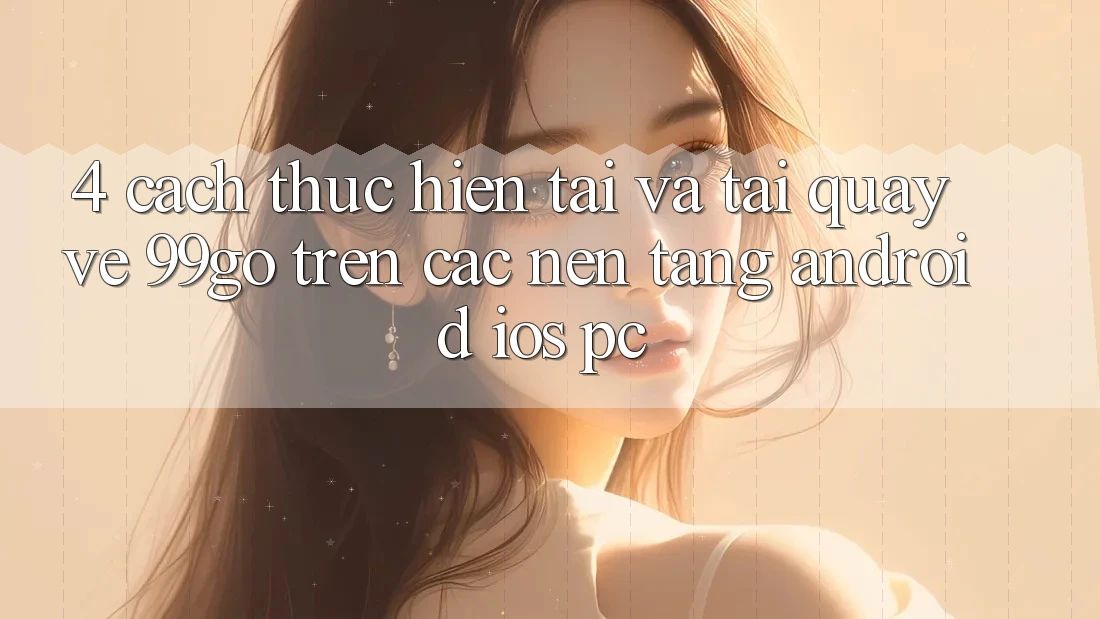 4. Cách thực hiện Tải Và Tải quay về 99go Trên Các Nền tảng (Android/iOS/PC) 4. Cách thực hiện Tải Và Tải quay về 99go Trên Các Nền tảng (Android/iOS/PC)