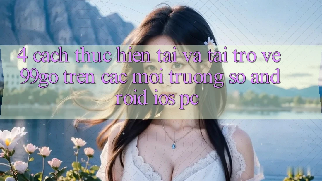 4. Cách thực hiện Tải Và Tải trở về 99go Trên Các Môi trường số (Android/iOS/PC) 4. Cách thực hiện Tải Và Tải trở về 99go Trên Các Môi trường số (Android/iOS/PC)