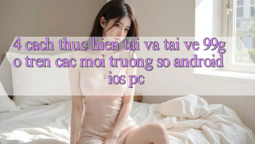 4. Cách thực hiện Tải Và Tải về 99go Trên Các Môi trường số (Android/iOS/PC) 4. Cách thực hiện Tải Và Tải về 99go Trên Các Môi trường số (Android/iOS/PC)